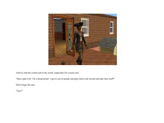 And Ivy had the coolest job in the world. (especially for a mean sim) "Darn right I do!  I'm a dread pirate!  I get to yell at people and poke them with swords and take their stuff!“ Don't forget the rum. "Yarr!"  