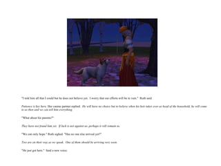 "I told him all that I could but he does not believe yet.  I worry that our efforts will be in vain."  Ruth said. Patience is key here.  Her canine partner replied.  He will have no choice but to believe when his heir takes over as head of the household, he will come to us then and we can tell him everything. "What about his parents?" They have not found him yet.  If luck is not against us, perhaps it will remain so. "We can only hope." Ruth sighed. "Has no one else arrived yet?" Two are on their way as we speak.  One of them should be arriving very soon. "He just got here."  Said a new voice.  