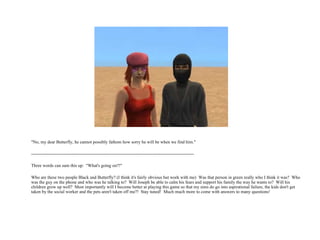 "No, my dear Butterfly, he cannot possibly fathom how sorry he will be when we find him." -------------------------------------------------------------------------------------------------------------   Three words can sum this up:  "What's going on?!" Who are these two people Black and Butterfly? (I think it's fairly obvious but work with me)  Was that person in green really who I think it was?  Who was the guy on the phone and who was he talking to?  Will Joseph be able to calm his fears and support his family the way he wants to?  Will his children grow up well?  Most importantly will I become better at playing this game so that my sims do go into aspirational failure, the kids don't get taken by the social worker and the pets aren't taken off me?!  Stay tuned!  Much much more to come with answers to many questions! 