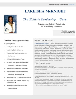 Speaker ∙ Author ∙Entrepreneur




                                      LAKEISHA McKNIGHT

                                 The Holistic Leadership                                              Guru
                                                          Transforming Ordinary People into
                                                             EXTRAordinary Leaders SM

                                                                                                           The ILEAD Company LLC
                                                                                                          www.power4lifesite.com




Consider these dynamic titles:                     ABOUTLAKEISHA

10 Speaking Topics:                                Lakeisha McKnight is a Doctor of Strategic Leadership candidate
                                                   with an emphasis in Leadership Coaching at Regent University. She
•   Leading From Where You Are SM                  holds a Masters degree in Social Work and two undergraduate degrees
                                                   in Psychology and Political Science. Her mission is to use her public
•   Leadership Starts at Home SM                   speaking and writing ability to empower, educate, and minister (serve).
                                                   She is known for the amazing ability of motivating her audiences to take
•   Transforming Your Organization from            immediate action to transform their lives and businesses. Her faith and
                                                   perseverance allowed her to rise from childhood trauma and press
       the Core SM
                                                   forward into public speaking, overcoming all odds that rise against her.
•   Defying All Odds Against You SM                She has been featured in newspapers, major talk radios, and local radio
                                                   shows (The Herald News and The Current Radio).
•   A Positive Mind, Mouth, Motivation with
                                                   TESTIMONIALS
       Movement = Next Level Living SM
                                                   So Shall I Walk (Speech) – 12/17/2009
                                                   Very personal information that benefit all of us to be better persons in dealing
•   Leading with Excellence & Integrity SM
                                                   with all of our adversities.

•   Self-Leadership: Process of Removing,          Excellent! Loved every second of your speech!
                                                   — Anonymous Western Branch Toastmasters Members
       Rebuilding, and releasing SM
                                                   GOALS Guidelines on Achieving Life Success (Paperback) (Book) – July
•   Don’t Power Trip: It’s All About the Team SM   14, 2009
                                                   The book helps walk you step-by-step in a simplistic way on how to achieve
•   How to Rise from Victim to Victor in Any       your goals and become successful. It is an excellent book for those who are
    Circumstance SM                                high school and college students who are inspiring to live a healthy, balance,
                                                   and purposeful life. It inspires you to be all that you can be.
•   Developing Your Unique CUSTOMer                — C. Crandell of Norfolk Department of Social Services in Virginia

       Service Style SM
 