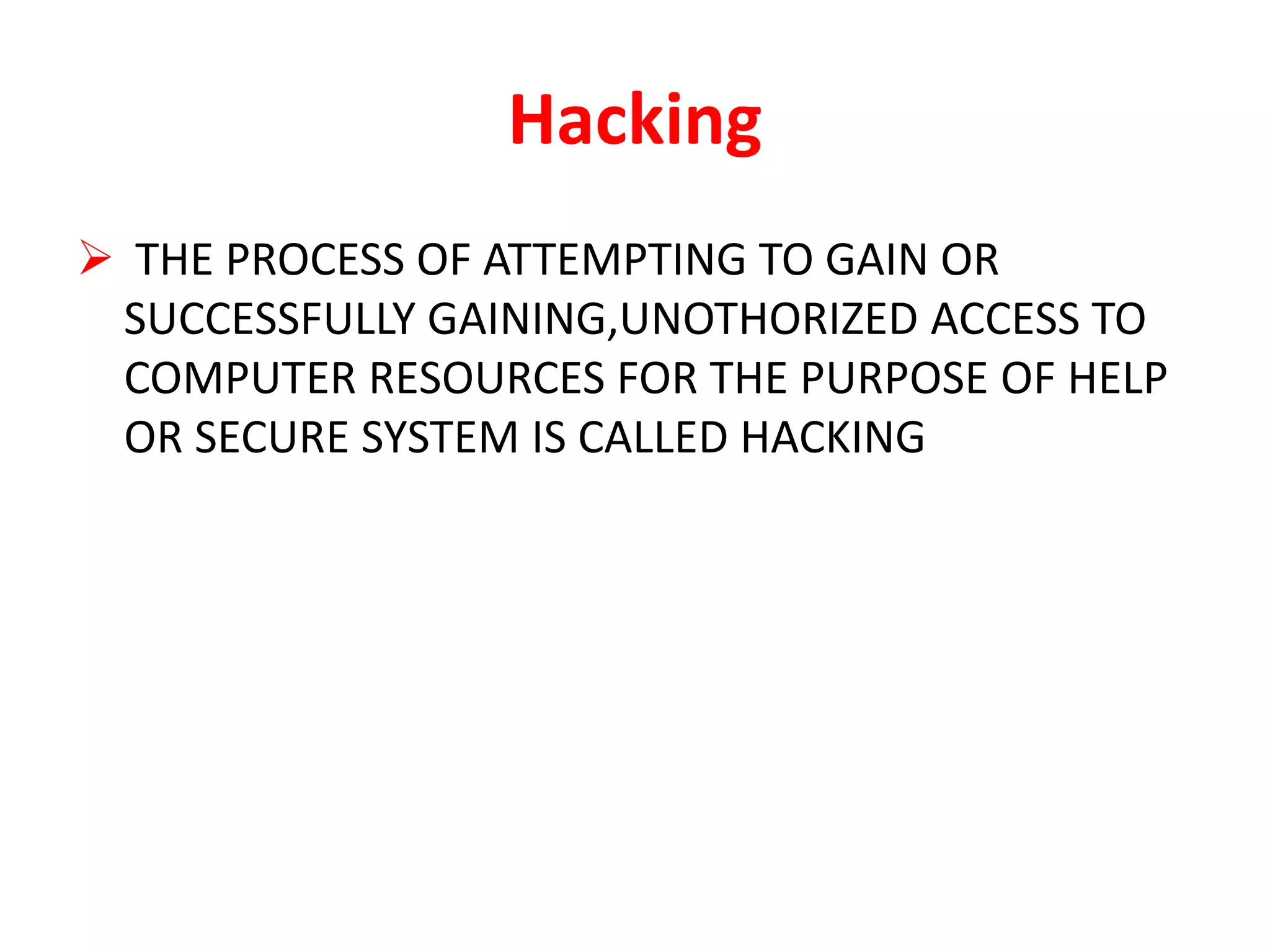 Hacking
 THE PROCESS OF ATTEMPTING TO GAIN OR
SUCCESSFULLY GAINING,UNOTHORIZED ACCESS TO
COMPUTER RESOURCES FOR THE PURPOSE OF HELP
OR SECURE SYSTEM IS CALLED HACKING
 