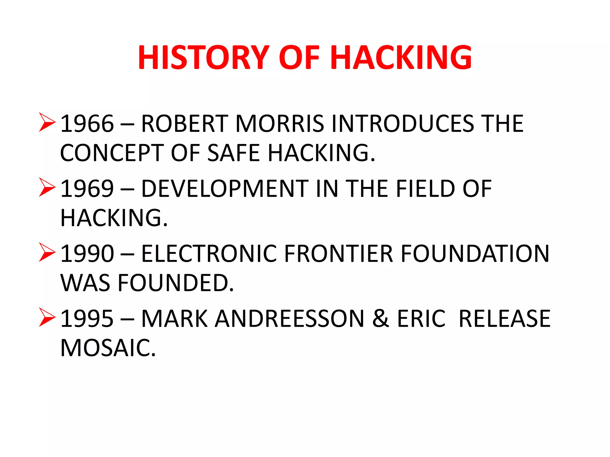 HISTORY OF HACKING
1966 – ROBERT MORRIS INTRODUCES THE
CONCEPT OF SAFE HACKING.
1969 – DEVELOPMENT IN THE FIELD OF
HACKING.
1990 – ELECTRONIC FRONTIER FOUNDATION
WAS FOUNDED.
1995 – MARK ANDREESSON & ERIC RELEASE
MOSAIC.
 