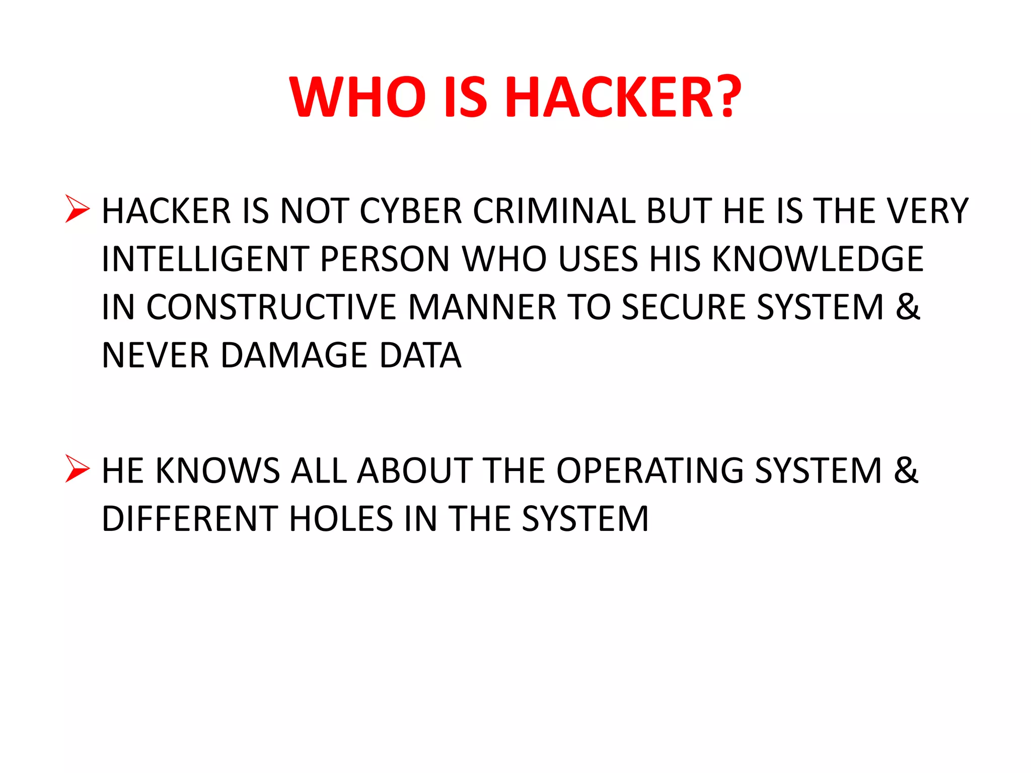 WHO IS HACKER?
 HACKER IS NOT CYBER CRIMINAL BUT HE IS THE VERY
INTELLIGENT PERSON WHO USES HIS KNOWLEDGE
IN CONSTRUCTIVE MANNER TO SECURE SYSTEM &
NEVER DAMAGE DATA
 HE KNOWS ALL ABOUT THE OPERATING SYSTEM &
DIFFERENT HOLES IN THE SYSTEM
 