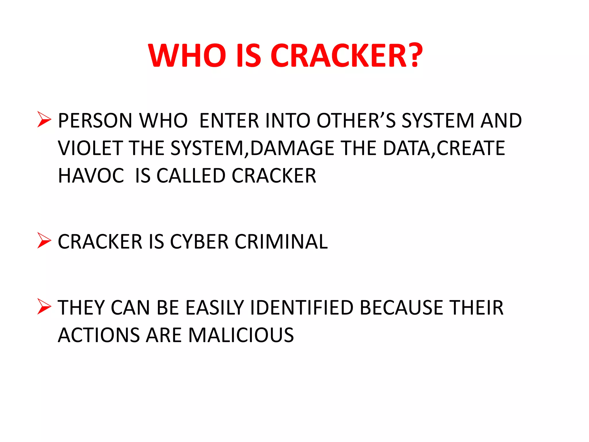 WHO IS CRACKER?
 PERSON WHO ENTER INTO OTHER’S SYSTEM AND
VIOLET THE SYSTEM,DAMAGE THE DATA,CREATE
HAVOC IS CALLED CRACKER
 CRACKER IS CYBER CRIMINAL
 THEY CAN BE EASILY IDENTIFIED BECAUSE THEIR
ACTIONS ARE MALICIOUS
 