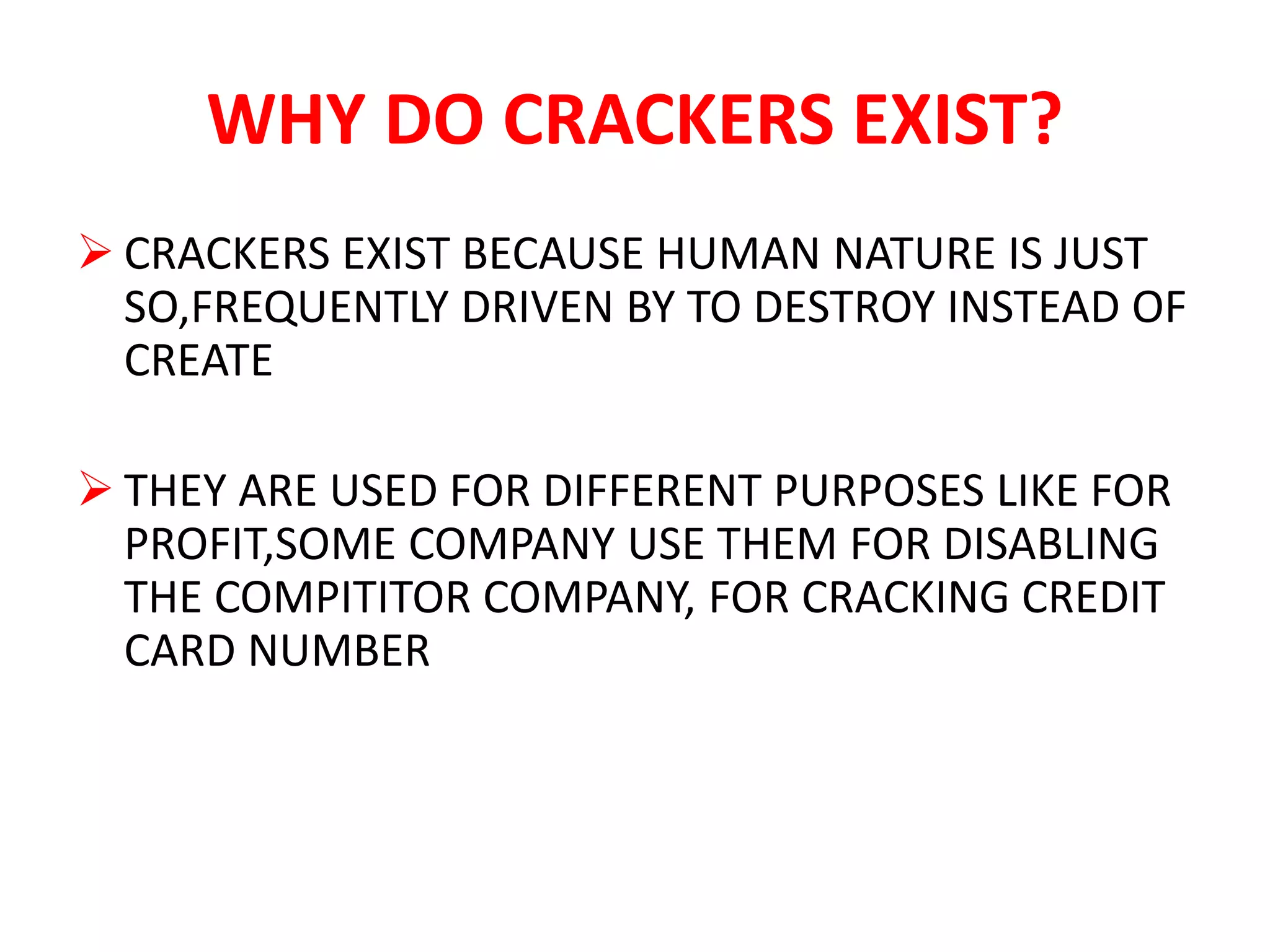 WHY DO CRACKERS EXIST?
 CRACKERS EXIST BECAUSE HUMAN NATURE IS JUST
SO,FREQUENTLY DRIVEN BY TO DESTROY INSTEAD OF
CREATE
 THEY ARE USED FOR DIFFERENT PURPOSES LIKE FOR
PROFIT,SOME COMPANY USE THEM FOR DISABLING
THE COMPITITOR COMPANY, FOR CRACKING CREDIT
CARD NUMBER
 