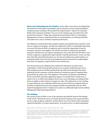 2




    Every new technology has its skeptics. In the 1980s, many observers doubted that
    the broad use of information technologies such as enterprise resource planning (ERP) to
    remake processes would pay off in productivity improvements—indeed, the economist
    Robert Solow famously remarked, “You can see the computer age everywhere but in the
    productivity statistics.”1 Today, that sentiment has gravitated to Web 2.0 technologies.
    Management is trying to understand if they are a passing fad or an enduring trend that
    will underwrite a new era of better corporate performance.

    New McKinsey research shows that a payday could be arriving faster than expected. A new
    class of company is emerging—one that uses collaborative Web 2.0 technologies intensively
    to connect the internal efforts of employees and to extend the organization’s reach to
    customers, partners, and suppliers. We call this new kind of company the networked
    enterprise. Results from our analysis of proprietary survey data show that the Web 2.0 use
    of these companies is significantly improving their reported performance. In fact, our data
    show that fully networked enterprises are not only more likely to be market leaders or to
    be gaining market share but also use management practices that lead to margins higher
    than those of companies using the Web in more limited ways.

 Over the past four years, McKinsey has studied how enterprises use these social
 technologies,2 which first took hold in business-to-consumer models that gave rise to
 Web companies such as YouTube and Facebook. Recently, the technologies have been
 migrating into the enterprise, with the promise of creating new gains to augment those
 generated by the earlier wave of IT adoptions.3 The patterns of adoption and diffusion
 for the social Web’s enterprise applications appear to resemble those of earlier eras: a
 classic S curve, in which early adopters learn to use a new technology, and adoption then
 picks up rapidly as others begin to recognize its value. The implications are far reaching:
 in many industries, new competitive battle lines may form between companies that use
 the Web in sophisticated ways and companies that feel uncomfortable with new Web-
 inspired management styles or simply can’t execute at a sufficiently high level (see sidebar,
“Managing the Web-based organization”).

    The findings
    Our annual surveys of Web 2.0 use in the enterprise provided the basis for the findings
    in this article. The present survey, our fourth, garnered responses from 3,249 executives
    across a range of regions, industries, and functional areas. Two-thirds of the respondents
    reported using Web 2.0 in their organizations. As in past surveys, we asked respondents

1
    Robert M. Solow, “We’d better watch out,” New York Times, July 12, 1987.
2
    See “How businesses are using Web 2.0: A McKinsey Global Survey,” mckinseyquarterly.com, March 2007; “Building the Web
    2.0 Enterprise: McKinsey Global Survey Results,” mckinseyquarterly.com, July 2008; “How companies are benefiting from
    Web 2.0: McKinsey Global Survey Results,” mckinseyquarterly.com, September 2009; and Michael Chui, Andy Miller, and
    Roger P. Roberts, “Six ways to make Web 2.0 work,” mckinseyquarterly.com, February 2009.
3
    Andrew McAfee, Enterprise 2.0: New Collaborative Tools for Your Organization’s Toughest Challenges, Boston, MA: Harvard
    Business School Press, 2009.
 