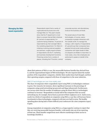 3




Managing the Web-                          Respondents report that a variety of                   corporate sources, and discretionary

based organization                         organizational structures and units                    funds at the business unit level.
                                           manage Web 2.0. This year’s results
                                           show that the IT department is most                    The social nature of most Web
                                           likely to oversee internal Web initiatives             technologies, of course, opens
                                           (61 percent of respondents). For                       companies to greater interaction with
                                           customer-facing initiatives, 74 percent of             the outside world. To manage this
                                           respondents say that oversight falls to                change, a slim majority of respondents
                                           the marketing department. For Web 2.0                  (51 percent) say their companies have
                                           initiatives involving external suppliers               adopted formal social-media policies;
                                           and partners, roughly equal numbers                    companies with higher levels of Web
                                           of respondents cite the IT, marketing,                 2.0 adoption are likelier to have them. In
                                           and business-development functions.                    most cases, only a few employees are
                                           Financing comes from a variety of                      authorized to speak on behalf of the
                                           places, including the IT function, central             company.




                         about their patterns of Web 2.0 use, the measurable business benefits they derived from
                         it, and the organizational impact of Web technologies. We also inquired about the market
                         position of the respondents’ companies, whether their market share had changed, and how
                         their operating margins compared with those of competitors in the same industries.

                         Web 2.0 technologies are now more widely used
                         The share of companies where respondents report using Web 2.0 technologies continues
                         to grow. Our research, for instance, shows significant increases in the percentage of
                         companies using social networking (40 percent) and blogs (38 percent). Furthermore,
                         our surveys show that the number of employees using the dozen Web 2.0 technologies
                         continues to increase. 4 Respondents at nearly half of the companies that use social
                         networking say, for example, that at least 51 percent of their employees use it. And in 2010,
                         nearly two-thirds of respondents at companies using Web 2.0 say they will increase future
                         investments in these technologies, compared with just over half in 2009. The healthy
                         spending plans during both of these difficult years underscore the value companies expect
                         to gain.

                     Among respondents at companies using Web 2.0, a large majority continue to report that
                     they are receiving measurable business benefits—with nearly nine out of ten reporting
                     at least one. These benefits ranged from more effective marketing to faster access to
                     knowledge (Exhibit 1).

                     4
                         For more details, see “Business and Web 2.0: An interactive feature,” mckinseyquarterly.com, December, 2010.
 