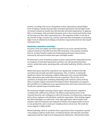 7




partners, according to the survey. Respondents at these organizations reported higher
levels of employee benefits than internally networked organizations did and higher levels
of customer and partner benefits than did externally networked organizations. In applying
Web 2.0 technologies, fully networked enterprises seem to have moved much further along
the learning curve than other organizations have. The integration of Web 2.0 into day-to-
day activities is high, executives say, and they report that these technologies are promoting
higher levels of collaboration by helping to break down organizational barriers that impede
information flows.

Capturing competitive advantage
Executives at the more highly networked companies in our survey reported that they
captured a broad set of benefits from their Web investments. A key question remained,
however: do these benefits translate into fundamental performance improvements,
measured by self-reported market share gains and higher profits?

We performed a series of statistical analyses to better understand the relationship between
our categories of networked organizations and three core self-reported performance
metrics: market share gains, operating profits, and market leadership. Exhibit 3 shows the
results.

Market share gains reported by respondents were significantly correlated with fully
networked and externally networked organizations. This, we believe, is statistically
significant evidence that technology-enabled collaboration with external stakeholders
helps organizations gain market share from the competition. They do this, in our
experience, by forging closer marketing relationships with customers and by involving
them in customer support and product-development efforts. Respondents at companies
that used Web 2.0 to collaborate across organizational silos and to share information more
broadly also reported improved market shares.

The attainment of higher operating margins (again, self-reported) than competitors
correlated with a different set of factors: the ability to make decisions lower in the
corporate hierarchy and a willingness to allow the formation of working teams comprising
both in-house employees and individuals outside the organization. These findings suggest
that Web technologies can underwrite a more agile organization where frontline staff
members make local decisions and companies are better at leveraging outside resources
to raise productivity and to create more valuable products and services. The result, the
survey suggests, is higher profits.

Market leadership, which we ascribed to those organizations where respondents reported
a top ranking in industry market share, correlated positively with internally networked
organizations that have high levels of organizational collaboration. Self-reported market
 