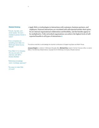 9




Related thinking               • Apply Web 2.0 technologies to interactions with customers, business partners, and
                                 employees. External interactions are correlated with self-reported market share gains.
“Clouds, big data, and
                                 So are internal organizational collaboration and flexibility, and the benefits appear to
 smart assets: Ten tech-
 enabled business trends to
                                 be multiplicative. Fully networked organizations can achieve the highest levels of self-
 watch”                          reported benefits in all types of interactions.

“How companies are
 benefiting from Web 2.0:
 McKinsey Global Survey        The authors would like to acknowledge the important contributions of Angela Hung Byers and Martin Rouse.
 Results”
                               Jacques Bughin is a director in McKinsey’s Brussels office; Michael Chui, based in the San Francisco office, is a senior
                               fellow of the McKinsey Global Institute. Copyright © 2010 McKinsey & Company. All rights reserved.
“How Web 2.0 is changing
 the way we work: An
 interview with MIT’s
 Andrew McAfee”

“Rethinking knowledge
 work: A strategic approach”

“Six ways to make Web
 2.0 work”
 