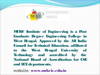 MCKV Institute of Engineering is a Post
Graduate Degree Engineering College in
West Bengal. Approved by the All India
Council for Technical Education, affiliated
to the West Bengal University of
Technology and accredited by the
National Board of Accreditation for CSE
and ECEdepartments.
Website: www.mckvie.edu.in
 
