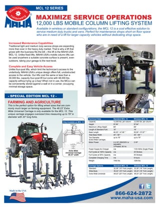 Made in the USA
www.maha-usa.com
866-624-2872
12,000 LBS MOBILE COLUMN LIFTING SYSTEM
MAXIMIZE SERVICE OPERATIONS
MCL 12 SERIES
Available in wireless or standard configurations, the MCL 12 is a cost effective solution to
service medium duty trucks and vans. Perfect for maintenance shops short on floor space
who are in need of a lift for larger capacity vehicles without dedicating shop space.
Increased Maintenance Capabilities
Traditional light and medium duty service shops are expanding
more than ever in the heavy duty market. That is why a lift that
grows with the business fits the bill – this lift is the MAHA USA
MCL 12. Unlike fixed lifts, MAHA USA’s mobile column lifts can
be used anywhere a suitable concrete surface is present, even
outdoors, taking your garage to the next level.
Complete and Easy Vehicle Access
Unlike four-post lifts, which limit the technician’s access to the
underbody, MAHA USA’s unique design offers full, unobstructed
access to the vehicle. Our lifts cost the same or less than a
30,000 lbs. capacity four-post lift but come with 48,000 lbs.
capacity without tying up a bay! When not in use, the MCLs can
be conveniently stored against a wall or in a corner, occupying
minimal storage space.
Technical Data Standard MCL 12 Wireless MCL 12
Capacity 12,000 lbs. per column 12,000 lbs. per column
Height 97.64” 97.64”
Maximum Lifting Height 69” 69”
Length of Standard Fork 16” 16”
Base Length 46.02” / 47.99” * 55.90” / 57.87” *
Total Base Width 45” / 58” * 45” / 58” *
Tire Diameter
(Extra Wide Carriage)
up to 79” up to 79”
Motor Power 2.4 HP, 208/230V or
440/480V,
3-Phased, 60 Hz
2 HP
Power Supply for Charger n/a 110V 60Hz Single Phase
Full Cycles at 100% Capacity n/a 25 Strokes
Full Cycles at 50% Capacity n/a 45 Strokes
Complete Charging Time n/a 8 hours
Weight 1042 lbs. 1250 lbs.
Extra Wide
Universal Carriage
48.23” width
- SPECIAL EDITION MCL 12 -
FARMING AND AGRICULTURE
This is the perfect option for lifting wheel sizes that are com-
monly much larger on farming equipment. The 48.23” Extra
Wide Universal Carriage is only available for the MCL 12. This
unique carriage engages oversized tires measuring up to 79” in
diameter with 20” long forks.
Only Available on MCL 12
Carriage Options Standard MCL 12 Wireless MCL 12
Standard 32.28” (16” Fork Length) 32.28” (16” Fork Length)
Wide Body 35.43” (16” Fork Length) 35.43” (16” Fork Length)
Extra Wide Universal 48.23” (20” Fork Length) 48.23” (20” Fork Length)
 