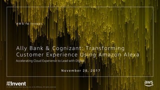 © 2017, Amazon Web Services, Inc. or its Affiliates. All rights reserved.
Ally Bank & Cognizant: Transforming
Customer Experience Using Amazon Alexa
A W S r e : I n v e n t
Accelerating Cloud Experience to Lead with Digital
N o v e m b e r 2 8 , 2 0 1 7
 