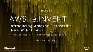 © 2017, Amazon Web Services, Inc. or its Affiliates. All rights reserved.
AWS re:INVENT
Introducing Amazon Transcribe
(Now in Preview)
V i k r a m A n b a z h a g a n – H e a d o f P r o d u c t - L a n g u a g e T e c h
N o v e m b e r 3 0 , 2 0 1 7
M C L 2 1 5
 