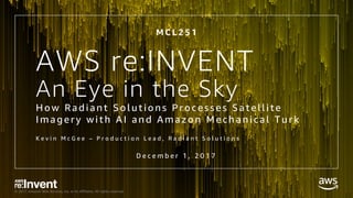 © 2017, Amazon Web Services, Inc. or its Affiliates. All rights reserved.
An Eye in the Sky
H o w Radi ant So l uti o ns Pr o c e sse s Sate l l i te
Im ag e r y wi th A I and A m azo n Me c h an i c al T ur k
K e v i n M c G e e – P r o d u c t i o n L e a d , R a d i a n t S o l u t i o n s
M C L 2 5 1
AWS re:INVENT
D e c e m b e r 1 , 2 0 1 7
 