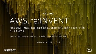 © 2017, Amazon Web Services, Inc. or its Affiliates. All rights reserved.
AWS re:INVENT
M C L 3 0 2 — M a x i m i z i n g t h e C u s t o m e r E x p e r i e n c e w i t h
A I o n A W S
P a u l A r m s t r o n g — E n t e r p r i s e S o l u t i o n s A r c h i t e c t A W S
N o v e m b e r 2 8 , 2 0 1 7
M C L 3 0 2
 