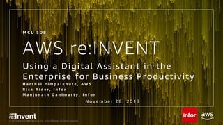 © 2017, Amazon Web Services, Inc. or its Affiliates. All rights reserved.
AWS re:INVENT
Using a Digital Assistant in the
Enterprise for Business Productivity
H a r s h a l P i m p a l k h u t e , A W S
R i c k R i d e r , I n f o r
M a n j u n a t h G a n i m a s t y , I n f o r
M C L 3 0 8
N o v e m b e r 2 8 , 2 0 1 7
 