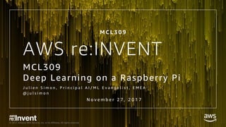 © 2017, Amazon Web Services, Inc. or its Affiliates. All rights reserved.
AWS re:INVENT
MCL309
Deep Learning on a Raspberry Pi
J u l i e n S i m o n , P r i n c i p a l A I / M L E v a n g e l i s t , E M E A
@ j u l s i m o n
M C L 3 0 9
N o v e m b e r 2 7 , 2 0 1 7
 