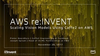 © 2017, Amazon Web Services, Inc. or its Affiliates. All rights reserved.
AWS re:INVENT
Scaling Vision Models Using Caffe2 on AWS
P i e t e r N o o r d h u i s | C a f f e 2 E n g i n e e r i n g a t F a c e b o o k
J o s e p h S p i s a k | H e a d o f A I / M L P a r t n e r s h i p s a t A W S
N o v e m b e r 2 9 , 2 0 1 7
AWS re:INVENT
 