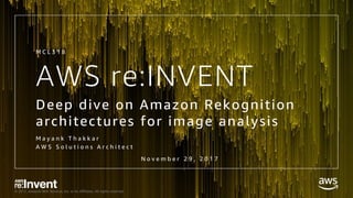 © 2017, Amazon Web Services, Inc. or its Affiliates. All rights reserved.
AWS re:INVENT
Deep dive on Amazon Rekognition
architectures for image analysis
M a y a n k T h a k k a r
A W S S o l u t i o n s A r c h i t e c t
M C L 3 1 8
N o v e m b e r 2 9 , 2 0 1 7
 