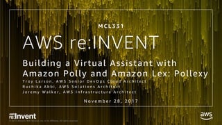 © 2017, Amazon Web Services, Inc. or its Affiliates. All rights reserved.
AWS re:INVENT
Building a Virtual Assistant with
Amazon Polly and Amazon Lex: Pollexy
T r o y L a r s o n , A W S S e n i o r D e v O p s C l o u d A r c h i t e c t
R u c h i k a A b b i , A W S S o l u t i o n s A r c h i t e c t
J e r e m y W a l k e r , A W S I n f r a s t r u c t u r e A r c h i t e c t
M C L 3 3 1
N o v e m b e r 2 8 , 2 0 1 7
 