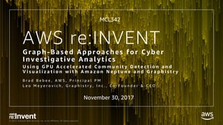 © 2017, Amazon Web Services, Inc. or its Affiliates. All rights reserved.
AWS re:INVENT
Graph-Based Approaches for Cyber
Investigative Analytics
U s i n g G P U A c c e l e r a t e d C o m m u n i t y D e t e c t i o n a n d
V i s u a l i z a t i o n w i t h A m a z o n N e p t u n e a n d G r a p h i s t r y
B r a d B e b e e , A W S , P r i n c i p a l P M
L e o M e y e r o v i c h , G r a p h i s t r y , I n c . , C o - F o u n d e r & C E O
MCL342
November 30, 2017
 