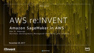 @dmbanga© 2017, Amazon Web Services, Inc. or its Affiliates. All rights reserved. @dmbanga
AWS re:INVENT
Amazon SageMaker in AWS
D a n R . M b a n g a
B u s i n e s s D e v e l o p m e n t M a n a g e r A I P l a t f o r m s a n d E n g i n e s
M C L 3 4 5
November 29, 2017
 