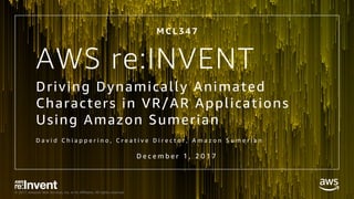 © 2017, Amazon Web Services, Inc. or its Affiliates. All rights reserved.
AWS re:INVENT
Driving Dynamically Animated
Characters in VR/AR Applications
Using Amazon Sumerian
D a v i d C h i a p p e r i n o , C r e a t i v e D i r e c t o r , A m a z o n S u m e r i a n
M C L 3 4 7
D e c e m b e r 1 , 2 0 1 7
 