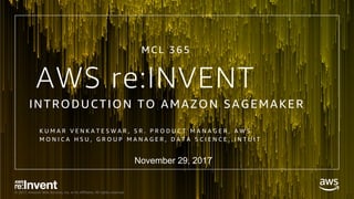 © 2017, Amazon Web Services, Inc. or its Affiliates. All rights reserved.
AWS re:INVENT
INTRODUCTION TO AMAZON SAGEMAKER
K U M A R V E N K A T E S W A R , S R . P R O D U C T M A N A G E R , A W S
M O N I C A H S U , G R O U P M A N A G E R , D A T A S C I E N C E , I N T U I T
MCL 3 6 5
November 29, 2017
 