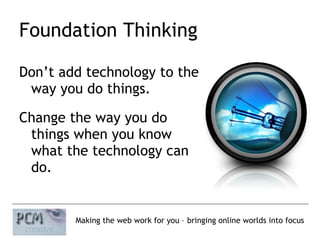 Foundation Thinking Don’t add technology to the  way you do things. Change the way you do  things when you know  what the technology can  do. 