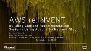 © 2017, Amazon Web Services, Inc. or its Affiliates. All rights reserved.
AWS re:INVENT
Building Content Recommendation
Systems Using Apache MXNet and Gluon
C y r u s M V a h i d
c y r u s m v @ a m a z o n . c o m
P r i n c i p a l D e e p L e a r n i n g S o l u t i o n A r c h i t e c t @ A m a z o n A I
D e c e m b e r 1 , 2 0 1 7
 