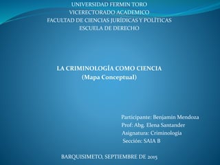 UNIVERSIDAD FERMIN TORO
VICERECTORADO ACADEMICO
FACULTAD DE CIENCIAS JURÍDICAS Y POLÍTICAS
ESCUELA DE DERECHO
LA CRIMINOLOGÍA COMO CIENCIA
(Mapa Conceptual)
Participante: Benjamín Mendoza
Prof: Abg. Elena Santander
Asignatura: Criminología
Sección: SAIA B
BARQUISIMETO, SEPTIEMBRE DE 2015
 