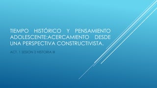 TIEMPO HISTÓRICO Y PENSAMIENTO
ADOLESCENTE:ACERCAMIENTO DESDE
UNA PERSPECTIVA CONSTRUCTIVISTA.
ACT. 1 SESION 2 HISTORIA III
 