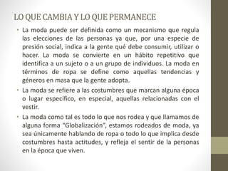LOQUE CAMBIA YLO QUEPERMANECE
• La moda puede ser definida como un mecanismo que regula
las elecciones de las personas ya que, por una especie de
presión social, indica a la gente qué debe consumir, utilizar o
hacer. La moda se convierte en un hábito repetitivo que
identifica a un sujeto o a un grupo de individuos. La moda en
términos de ropa se define como aquellas tendencias y
géneros en masa que la gente adopta.
• La moda se refiere a las costumbres que marcan alguna época
o lugar específico, en especial, aquellas relacionadas con el
vestir.
• La moda como tal es todo lo que nos rodea y que llamamos de
alguna forma “Globalización”, estamos rodeados de moda, ya
sea únicamente hablando de ropa o todo lo que implica desde
costumbres hasta actitudes, y refleja el sentir de la personas
en la época que viven.
 