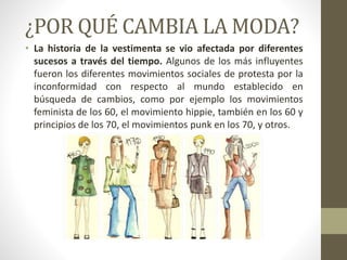 ¿POR QUÉ CAMBIA LA MODA?
• La historia de la vestimenta se vio afectada por diferentes
sucesos a través del tiempo. Algunos de los más influyentes
fueron los diferentes movimientos sociales de protesta por la
inconformidad con respecto al mundo establecido en
búsqueda de cambios, como por ejemplo los movimientos
feminista de los 60, el movimiento hippie, también en los 60 y
principios de los 70, el movimientos punk en los 70, y otros.
 