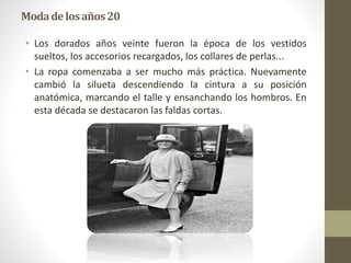Modadelosaños20
• Los dorados años veinte fueron la época de los vestidos
sueltos, los accesorios recargados, los collares de perlas...
• La ropa comenzaba a ser mucho más práctica. Nuevamente
cambió la silueta descendiendo la cintura a su posición
anatómica, marcando el talle y ensanchando los hombros. En
esta década se destacaron las faldas cortas.
 