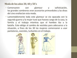 Modadelosaños30,40y50´s
• Comenzaron con glamour y sofisticación,
los grandes sombreros eran accesorios primordiales y las divas
del cine enaltecían esta moda.
• Lamentablemente toda este glamour se vio opacada con la
segunda guerra y la mujer tuvo que haceos cargo de la casa, la
familia y el trabajo mientras que el hombre iba a la
batalla. Esto obligo al cambio de vestidos para adecuarse a la
situación, a fines de los 30 las mujeres comenzaron a usar
pantalones, overoles, turbantes en el trabajo.
 