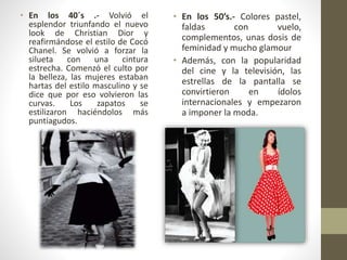 • En los 40´s .- Volvió el
esplendor triunfando el nuevo
look de Christian Dior y
reafirmándose el estilo de Cocó
Chanel. Se volvió a forzar la
silueta con una cintura
estrecha. Comenzó el culto por
la belleza, las mujeres estaban
hartas del estilo masculino y se
dice que por eso volvieron las
curvas. Los zapatos se
estilizaron haciéndolos más
puntiagudos.
• En los 50’s.- Colores pastel,
faldas con vuelo,
complementos, unas dosis de
feminidad y mucho glamour
• Además, con la popularidad
del cine y la televisión, las
estrellas de la pantalla se
convirtieron en ídolos
internacionales y empezaron
a imponer la moda.
 