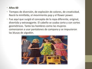 • Años 60
• Tiempos de diversión, de explosión de colores, de creatividad.
Nació la minifalda, el movimiento pop y el flower power.
• Fue aquí que surgió el concepto de la ropa diferente, original,
divertida y extravagante. El cabello se usaba corto y con cortes
geométricos. Tanto los hombres como las mujeres
comenzaron a usar pantalones de campana y se impusieron
las blusas de algodón.
 