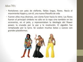 Años70’s
• Pantalones con pata de elefante, faldas largas, flores. Nacía el
movimiento hippie y, con él, una nueva filosofía de vida
• Fueron años muy diversos, con cierto furor hacia lo retro. Las flores
fueron el principal símbolo no sólo en la ropa sino también en los
accesorios, en el pelo, y representaban la ideología del flower
power, la cruzada por la paz y la revolución. El algodón fue
remplazado por la lycra. Se usaban muchas botas y suecos con
grandes plataformas.
 