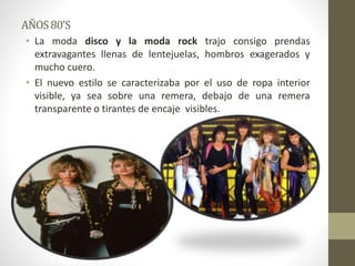 AÑOS80’S
• La moda disco y la moda rock trajo consigo prendas
extravagantes llenas de lentejuelas, hombros exagerados y
mucho cuero.
• El nuevo estilo se caracterizaba por el uso de ropa interior
visible, ya sea sobre una remera, debajo de una remera
transparente o tirantes de encaje visibles.
 