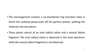 • The rearrangement involves a six-membered ring transition state in
which the carbonyl group pulls off the gamma proton, splitting the
molecule into two pieces.
• These pieces consist of an enol radical cation and a neutral alkene
fragment. The enol radical cation is observed in the mass spectrum,
while the neutral alkene fragment is not observed.
13
 