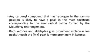 • Any carbonyl compound that has hydrogen in the gamma
position is likely to have a peak in the mass spectrum
corresponding to the enol radical cation formed by the
McLafferty rearrangement.
• Both ketones and aldehydes give prominent molecular ion
peaks though the [M+] peak is more prominent in ketones.
14
 