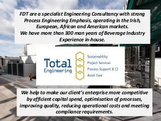 FDT are a specialist Engineering Consultancy with strong
Process Engineering Emphasis, operating in the Irish,
European, African and American markets.
We have more than 300 man years of Beverage Industry
Experience in-house.
We help to make our client’s enterprise more competitive
by efficient capital spend, optimisation of processes,
improving quality, reducing operational costs and meeting
compliance requirements.
 