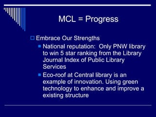 MCL = Progress Embrace Our Strengths National reputation:  Only PNW library to win 5 star ranking from the Library Journal Index of Public Library Services Eco-roof at Central library is an example of innovation. Using green technology to enhance and improve a existing structure 