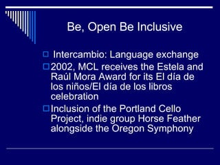 Be, Open Be Inclusive Intercambio: Language exchange 2002, MCL receives the Estela and Raúl Mora Award for its El día de los niños/El día de los libros celebration Inclusion of the Portland Cello Project, indie group Horse Feather alongside the Oregon Symphony 