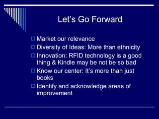 Let’s Go Forward Market our relevance Diversity of Ideas: More than ethnicity Innovation: RFID technology is a good thing & Kindle may be not be so bad Know our center: It’s more than just books Identify and acknowledge areas of improvement 