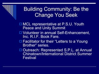 Building Community: Be the Change You Seek MCL representative at P.S.U. Youth Peace and Unity Summit Volunteer in annual Self-Enhancement, Inc. R.I.F. Book Fare. Facilitator for their “Letters to a Young Brother” series. Outreach: Represented S.P.L. at Annual Chinatown/International District Summer Festival 