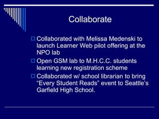 Collaborate Collaborated with Melissa Medenski to launch Learner Web pilot offering at the NPO lab  Open GSM lab to M.H.C.C. students learning new registration scheme Collaborated w/ school librarian to bring “Every Student Reads” event to Seattle’s Garfield High School.  