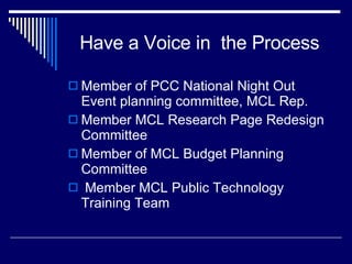 Have a Voice in  the Process Member of PCC National Night Out Event planning committee, MCL Rep. Member MCL Research Page Redesign Committee Member of MCL Budget Planning Committee Member MCL Public Technology Training Team 