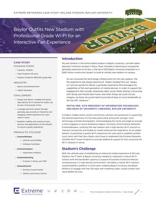 McLane Stadium, Baylor University – Case Study 1Share
EXTREME NETWORKS CASE STUDY: MCLANE STADIUM, BAYLOR UNIVERSITY
Introduction
McLane Stadium is the home football stadium of Baylor University, a private higher
education institution located in Waco, Texas. Devoted to delivering an exceptional
gameday experience to its fans, in the fall of 2012 Baylor University embarked on a
$260 million construction project to build an entirely new stadium on campus.
"As we conceived the technology infrastructure for the new stadium, the
fan experience was always paramount. Today’s football fans are "always
on" and we wanted to deliver a gameday experience that leveraged the
capabilities of the next generation of mobile devices. In order to support fan
engagement that includes streaming video, social media sharing, connecting
with family and friends back home, and other things we could not yet
imagine; we knew we would need to provide at least as much bandwidth as
the top NFL stadiums."
PATTIE ORR, VICE PRESIDENT OF INFORMATION TECHNOLOGY
AND DEAN OF UNIVERSITY LIBRARIES, BAYLOR UNIVERSITY.
In today’s mobile-centric world, connectivity solutions are paramount in supporting
the desired experience of a fan base particularly among the younger, more
technology-oriented demographic. Acknowledging this trend, and eager to provide
a more engaging in-venue experience, Baylor University chose Extreme Networks’
ExtremeWireless, outfitting the new stadium with a high density Wi-Fi solution to
improve connectivity and enable an overall enhanced fan experience. As an added
benefit, to guarantee a quality Wi-Fi experience for users and to establish another
touch point with their fans, Baylor also chose to implement the Extreme Networks
Certified Wi-Fi Coach Program to provide additional support for fans accessing the
Wi-Fi network in-venue.
Stadium’s Challenge
With the ultimate goal of establishing an enhanced mobile experience at McLane
Stadium, the IT team at Baylor University needed to implement a robust Wi-Fi
solution with the bandwidth capacity to support thousands of personal devices
simultaneously in a high-density environment. Ultimately, a robust Wi-Fi solution
would establish a platform to build upon, enabling Baylor University and Baylor
Athletics to engage with their fan base with streaming video, unique content and
value-added services.
Baylor Outfits New Stadium with
Professional Grade Wi-Fi for an
Interactive Fan Experience
CASE STUDY
STADIUM STATS
•	 Capacity: 45,000+
•	 Total Footprint: 93 acres
•	 Stadium Footprint: 860,000 square feet
INDUSTRY
•	 Sports and Entertainment
•	 Higher Education
CHALLENGES
•	 Design and deliver a reliable and secure
high-density Wi-Fi network for public use
by tens of thousands of fans
•	 Leverage real-time content through
gameday app; provide an interactive and
engaging mobile experience for users
while in-venue
•	 Establish visibility and control of users,
devices, and applications on the network
to ensure a quality experience
PRODUCTS UTILIZED
•	 ExtremeWireless
•	 AP3715i and AP3765e
•	 Wireless Controllers
•	 ExtremeAnalytics
•	 Application Analytics
•	 ExtremeSwitching
•	 S-Series, C-Series, and 7100
•	 ExtremeControl
•	 Extreme Control Center
•	 Identity and Access Control
 